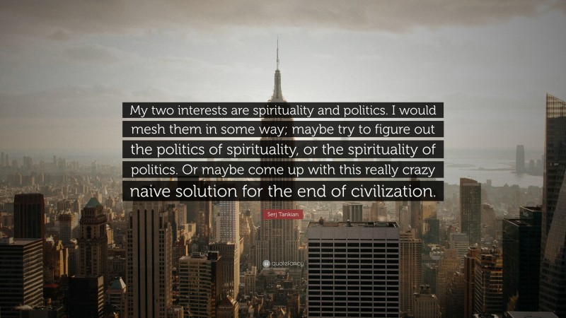 Serj Tankian Quote: “My two interests are spirituality and politics. I would mesh them in some way; maybe try to figure out the politics of spirituality, or the spirituality of politics. Or maybe come up with this really crazy naive solution for the end of civilization.”