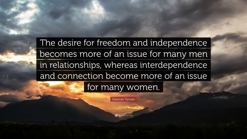 Deborah Tannen Quote: “The desire for freedom and independence becomes more of an issue for many men in relationships, whereas interdependence and connection become more of an issue for many women.”