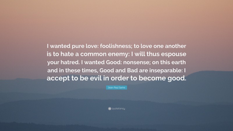 Jean-Paul Sartre Quote: “I wanted pure love: foolishness; to love one another is to hate a common enemy: I will thus espouse your hatred. I wanted Good: nonsense; on this earth and in these times, Good and Bad are inseparable: I accept to be evil in order to become good.”