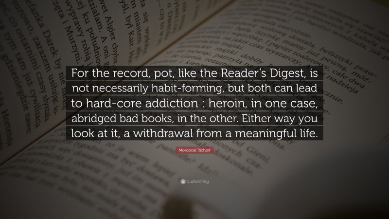 Mordecai Richler Quote: “For the record, pot, like the Reader’s Digest, is not necessarily habit-forming, but both can lead to hard-core addiction : heroin, in one case, abridged bad books, in the other. Either way you look at it, a withdrawal from a meaningful life.”