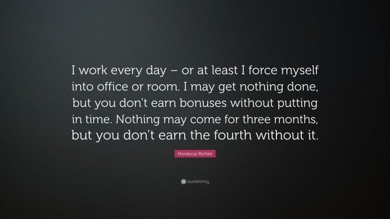 Mordecai Richler Quote: “I work every day – or at least I force myself into office or room. I may get nothing done, but you don’t earn bonuses without putting in time. Nothing may come for three months, but you don’t earn the fourth without it.”