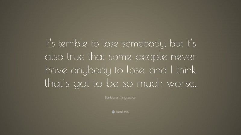 Barbara Kingsolver Quote: “It’s terrible to lose somebody, but it’s also true that some people never have anybody to lose, and I think that’s got to be so much worse.”