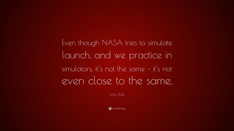 Sally Ride Quote: “Even though NASA tries to simulate launch, and we practice in simulators, it’s not the same – it’s not even close to the same.”