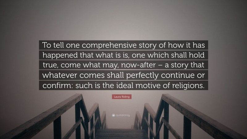 Laura Riding Quote: “To tell one comprehensive story of how it has happened that what is is, one which shall hold true, come what may, now-after – a story that whatever comes shall perfectly continue or confirm: such is the ideal motive of religions.”