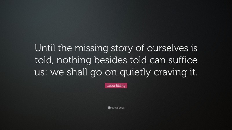 Laura Riding Quote: “Until the missing story of ourselves is told, nothing besides told can suffice us: we shall go on quietly craving it.”