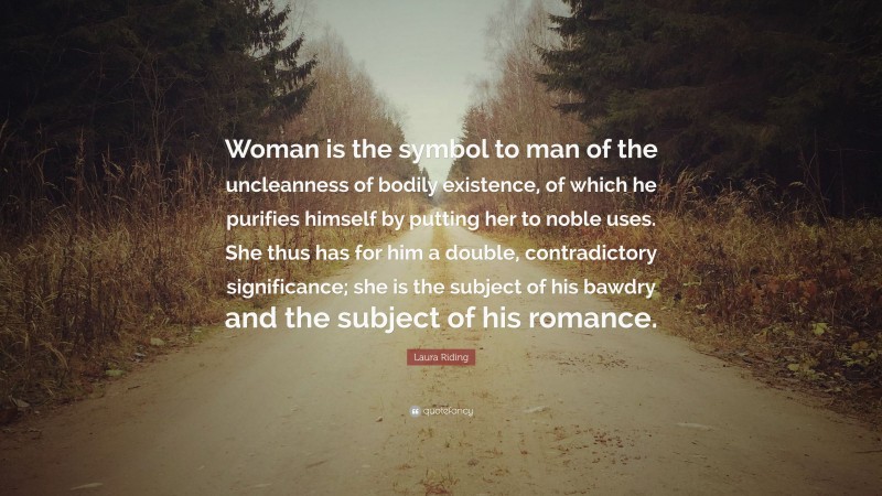 Laura Riding Quote: “Woman is the symbol to man of the uncleanness of bodily existence, of which he purifies himself by putting her to noble uses. She thus has for him a double, contradictory significance; she is the subject of his bawdry and the subject of his romance.”