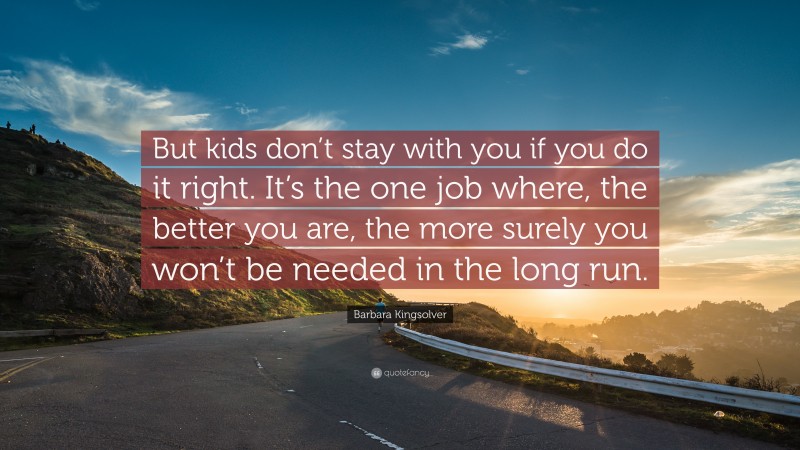 Barbara Kingsolver Quote: “But kids don’t stay with you if you do it right. It’s the one job where, the better you are, the more surely you won’t be needed in the long run.”