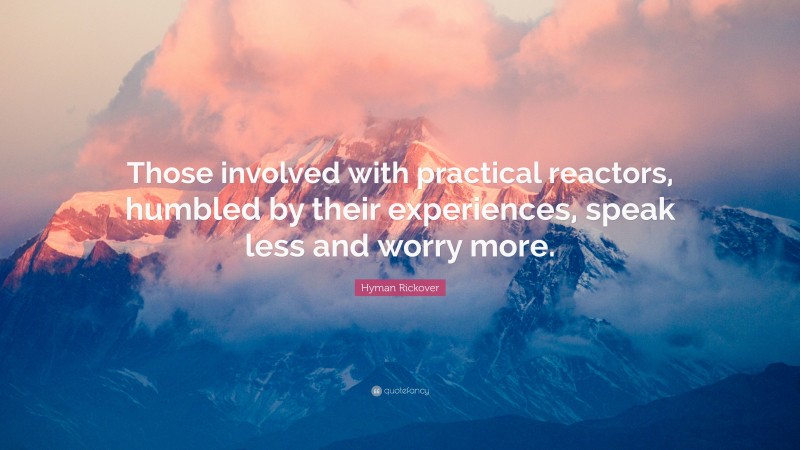 Hyman Rickover Quote: “Those involved with practical reactors, humbled by their experiences, speak less and worry more.”