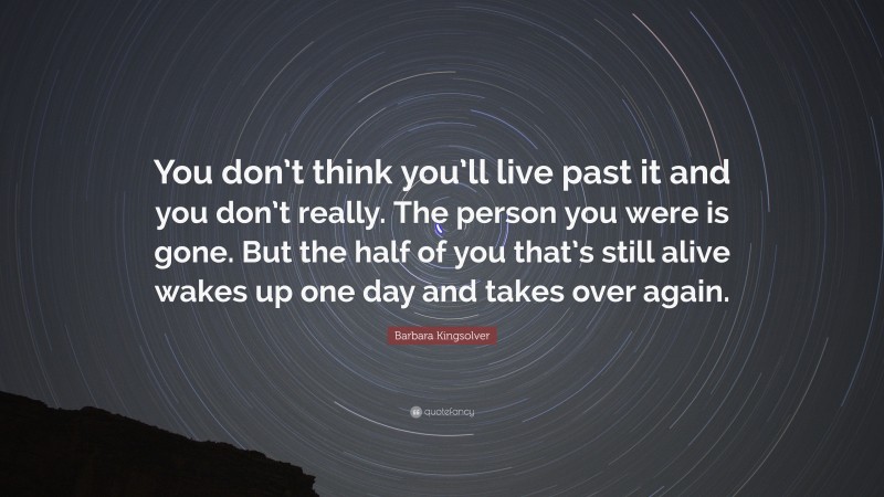 Barbara Kingsolver Quote: “You don’t think you’ll live past it and you don’t really. The person you were is gone. But the half of you that’s still alive wakes up one day and takes over again.”