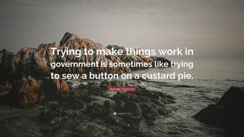 Hyman Rickover Quote: “Trying to make things work in government is sometimes like trying to sew a button on a custard pie.”