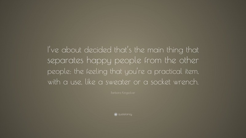 Barbara Kingsolver Quote: “I’ve about decided that’s the main thing that separates happy people from the other people: the feeling that you’re a practical item, with a use, like a sweater or a socket wrench.”
