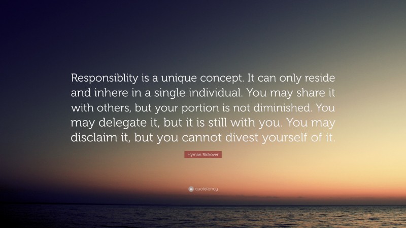 Hyman Rickover Quote: “Responsiblity is a unique concept. It can only reside and inhere in a single individual. You may share it with others, but your portion is not diminished. You may delegate it, but it is still with you. You may disclaim it, but you cannot divest yourself of it.”