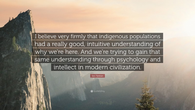 Serj Tankian Quote: “I believe very firmly that indigenous populations had a really good, intuitive understanding of why we’re here. And we’re trying to gain that same understanding through psychology and intellect in modern civilization.”