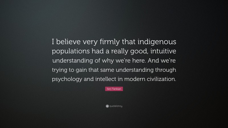 Serj Tankian Quote: “I believe very firmly that indigenous populations had a really good, intuitive understanding of why we’re here. And we’re trying to gain that same understanding through psychology and intellect in modern civilization.”