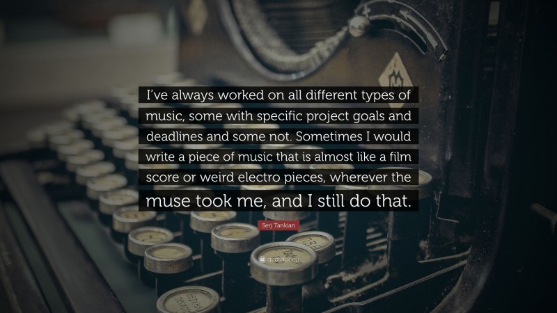 Serj Tankian Quote: “I’ve always worked on all different types of music, some with specific project goals and deadlines and some not. Sometimes I would write a piece of music that is almost like a film score or weird electro pieces, wherever the muse took me, and I still do that.”