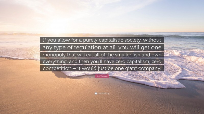 Serj Tankian Quote: “If you allow for a purely capitalistic society, without any type of regulation at all, you will get one monopoly that will eat all of the smaller fish and own everything, and then you’ll have zero capitalism, zero competition – it would just be one giant company.”