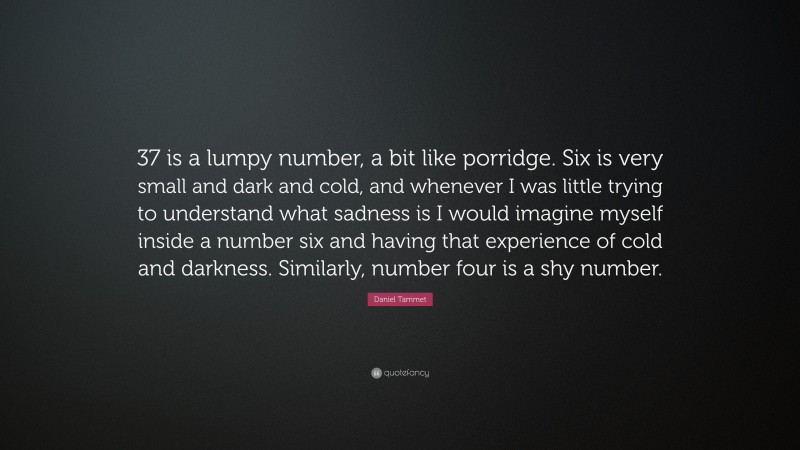 Daniel Tammet Quote: “37 is a lumpy number, a bit like porridge. Six is very small and dark and cold, and whenever I was little trying to understand what sadness is I would imagine myself inside a number six and having that experience of cold and darkness. Similarly, number four is a shy number.”