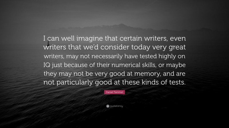 Daniel Tammet Quote: “I can well imagine that certain writers, even writers that we’d consider today very great writers, may not necessarily have tested highly on IQ just because of their numerical skills, or maybe they may not be very good at memory, and are not particularly good at these kinds of tests.”