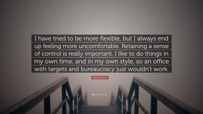 Daniel Tammet Quote: “I have tried to be more flexible, but I always end up feeling more uncomfortable. Retaining a sense of control is really important. I like to do things in my own time, and in my own style, so an office with targets and bureaucracy just wouldn’t work.”