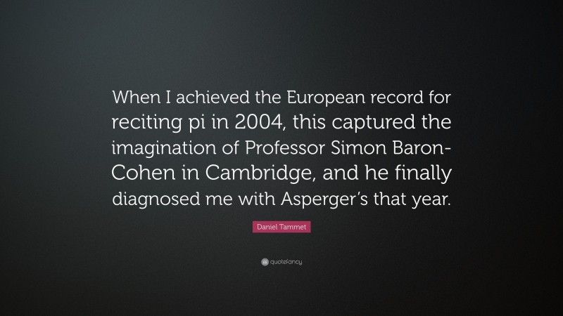 Daniel Tammet Quote: “When I achieved the European record for reciting pi in 2004, this captured the imagination of Professor Simon Baron-Cohen in Cambridge, and he finally diagnosed me with Asperger’s that year.”