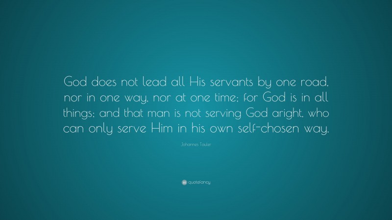 Johannes Tauler Quote: “God does not lead all His servants by one road, nor in one way, nor at one time; for God is in all things; and that man is not serving God aright, who can only serve Him in his own self-chosen way.”