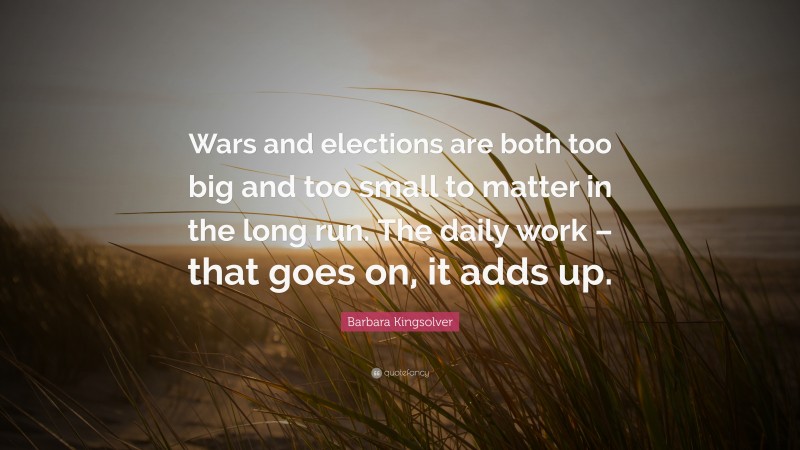 Barbara Kingsolver Quote: “Wars and elections are both too big and too small to matter in the long run. The daily work – that goes on, it adds up.”