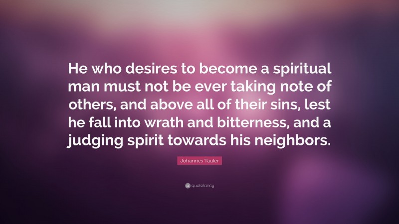 Johannes Tauler Quote: “He who desires to become a spiritual man must not be ever taking note of others, and above all of their sins, lest he fall into wrath and bitterness, and a judging spirit towards his neighbors.”
