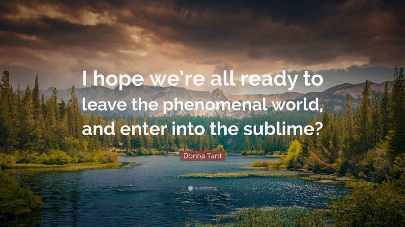 Donna Tartt Quote: “I hope we’re all ready to leave the phenomenal world, and enter into the sublime?”