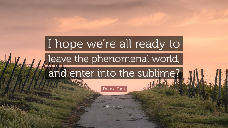 Donna Tartt Quote: “I hope we’re all ready to leave the phenomenal world, and enter into the sublime?”