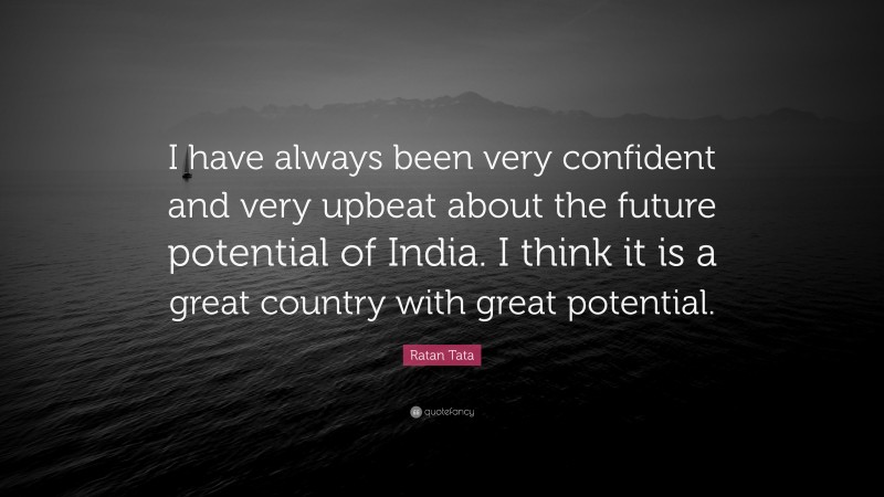 Ratan Tata Quote: “I have always been very confident and very upbeat about the future potential of India. I think it is a great country with great potential.”