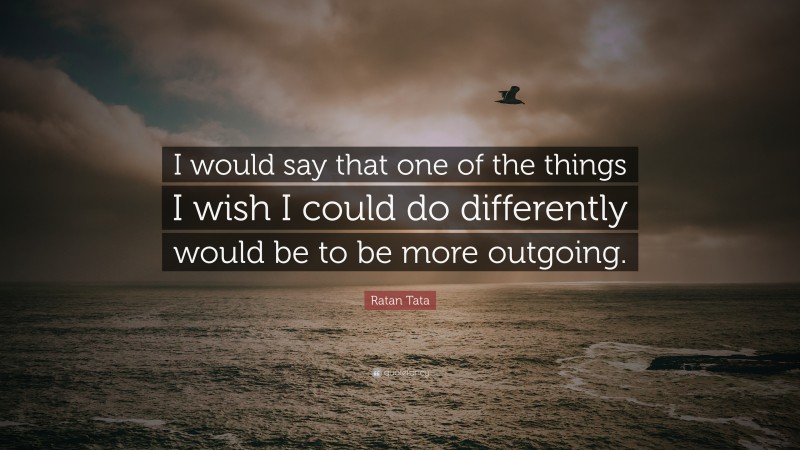 Ratan Tata Quote: “I would say that one of the things I wish I could do differently would be to be more outgoing.”