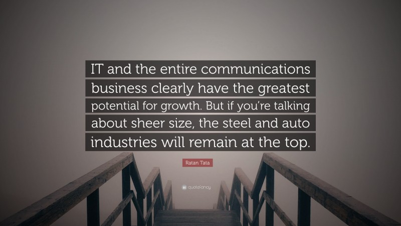Ratan Tata Quote: “IT and the entire communications business clearly have the greatest potential for growth. But if you’re talking about sheer size, the steel and auto industries will remain at the top.”