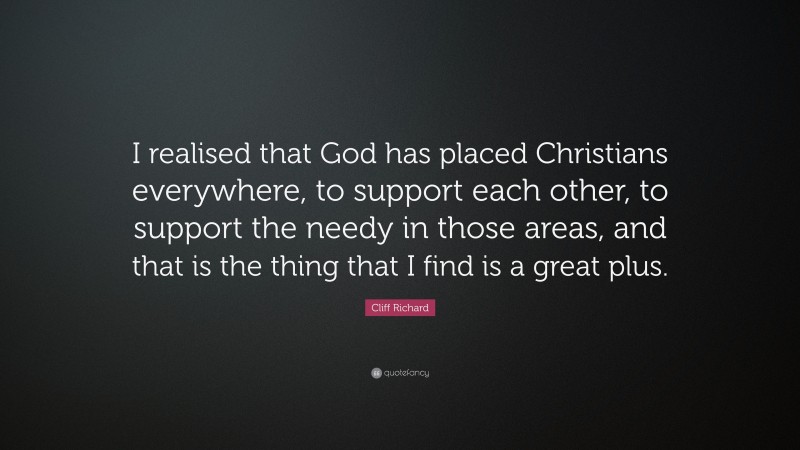 Cliff Richard Quote: “I realised that God has placed Christians everywhere, to support each other, to support the needy in those areas, and that is the thing that I find is a great plus.”