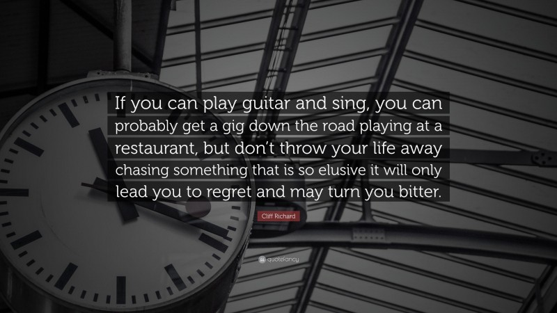 Cliff Richard Quote: “If you can play guitar and sing, you can probably get a gig down the road playing at a restaurant, but don’t throw your life away chasing something that is so elusive it will only lead you to regret and may turn you bitter.”