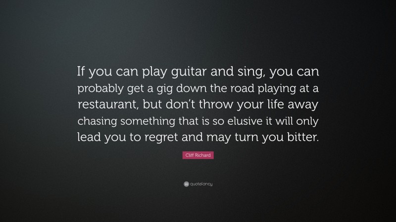 Cliff Richard Quote: “If you can play guitar and sing, you can probably get a gig down the road playing at a restaurant, but don’t throw your life away chasing something that is so elusive it will only lead you to regret and may turn you bitter.”