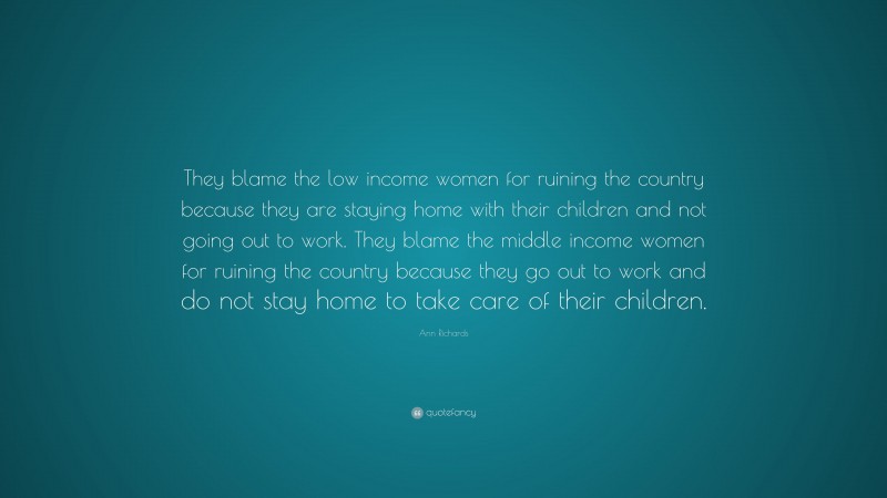 Ann Richards Quote: “They blame the low income women for ruining the country because they are staying home with their children and not going out to work. They blame the middle income women for ruining the country because they go out to work and do not stay home to take care of their children.”