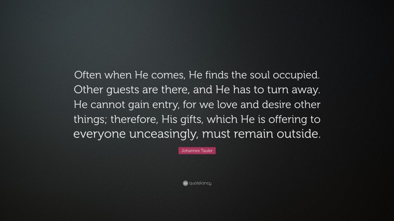 Johannes Tauler Quote: “Often when He comes, He finds the soul occupied. Other guests are there, and He has to turn away. He cannot gain entry, for we love and desire other things; therefore, His gifts, which He is offering to everyone unceasingly, must remain outside.”