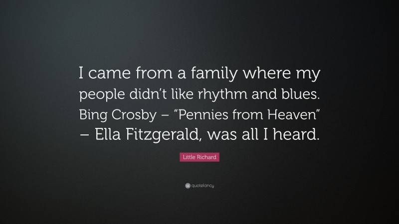 Little Richard Quote: “I came from a family where my people didn’t like rhythm and blues. Bing Crosby – “Pennies from Heaven” – Ella Fitzgerald, was all I heard.”