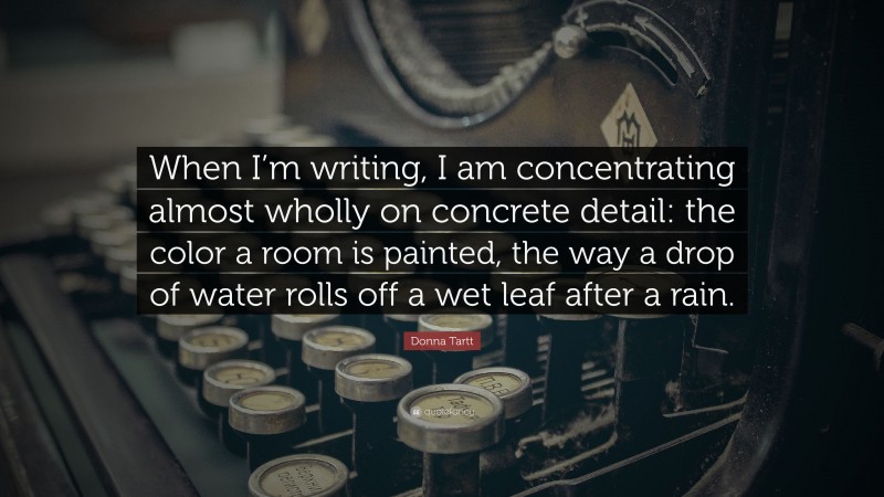 Donna Tartt Quote: “When I’m writing, I am concentrating almost wholly on concrete detail: the color a room is painted, the way a drop of water rolls off a wet leaf after a rain.”