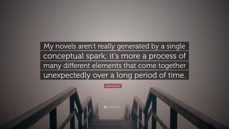 Donna Tartt Quote: “My novels aren’t really generated by a single conceptual spark; it’s more a process of many different elements that come together unexpectedly over a long period of time.”