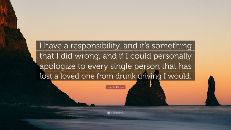 Nicole Richie Quote: “I have a responsibility, and it’s something that I did wrong, and if I could personally apologize to every single person that has lost a loved one from drunk driving I would.”