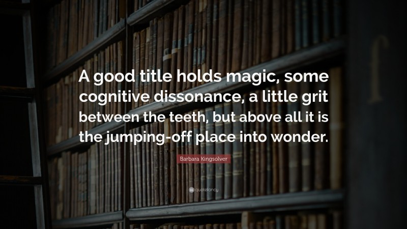 Barbara Kingsolver Quote: “A good title holds magic, some cognitive dissonance, a little grit between the teeth, but above all it is the jumping-off place into wonder.”