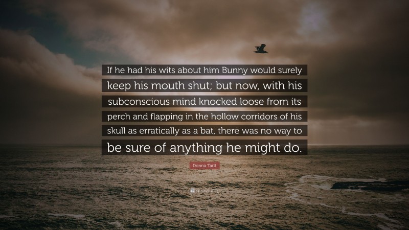 Donna Tartt Quote: “If he had his wits about him Bunny would surely keep his mouth shut; but now, with his subconscious mind knocked loose from its perch and flapping in the hollow corridors of his skull as erratically as a bat, there was no way to be sure of anything he might do.”