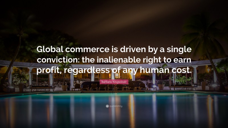 Barbara Kingsolver Quote: “Global commerce is driven by a single conviction: the inalienable right to earn profit, regardless of any human cost.”