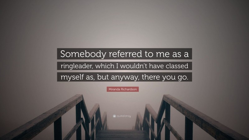 Miranda Richardson Quote: “Somebody referred to me as a ringleader, which I wouldn’t have classed myself as, but anyway, there you go.”
