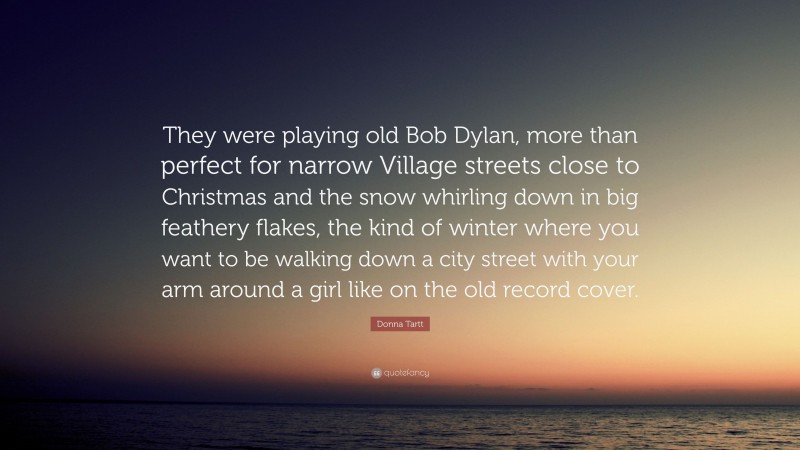 Donna Tartt Quote: “They were playing old Bob Dylan, more than perfect for narrow Village streets close to Christmas and the snow whirling down in big feathery flakes, the kind of winter where you want to be walking down a city street with your arm around a girl like on the old record cover.”