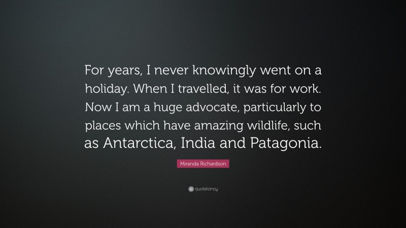 Miranda Richardson Quote: “For years, I never knowingly went on a holiday. When I travelled, it was for work. Now I am a huge advocate, particularly to places which have amazing wildlife, such as Antarctica, India and Patagonia.”