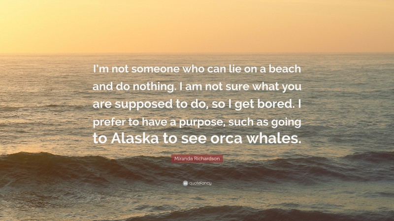 Miranda Richardson Quote: “I’m not someone who can lie on a beach and do nothing. I am not sure what you are supposed to do, so I get bored. I prefer to have a purpose, such as going to Alaska to see orca whales.”