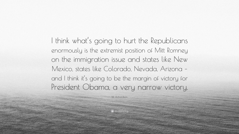Bill Richardson Quote: “I think what’s going to hurt the Republicans enormously is the extremist position of Mitt Romney on the immigration issue and states like New Mexico, states like Colorado, Nevada, Arizona – and I think it’s going to be the margin of victory for President Obama, a very narrow victory.”