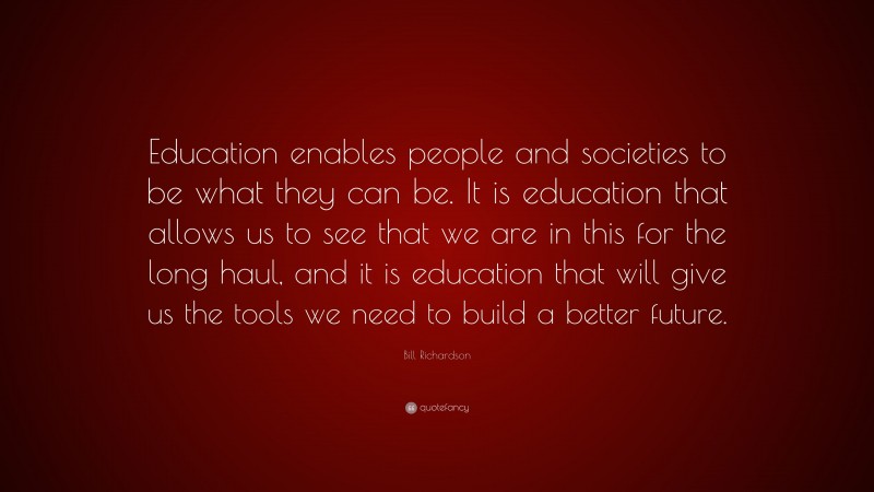Bill Richardson Quote: “Education enables people and societies to be what they can be. It is education that allows us to see that we are in this for the long haul, and it is education that will give us the tools we need to build a better future.”